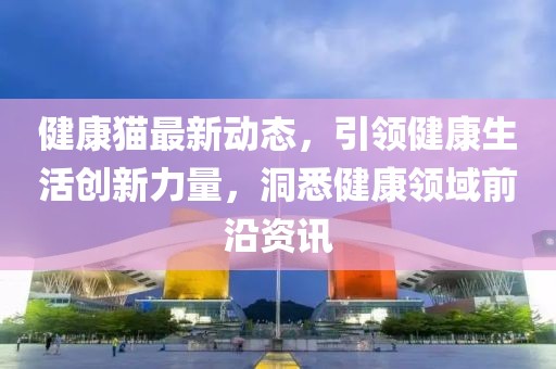 健康猫最新动态，引领健康生活创新力量，洞悉健康领域前沿资讯