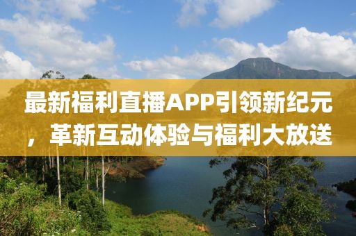 最新福利直播APP引领新纪元，革新互动体验与福利大放送