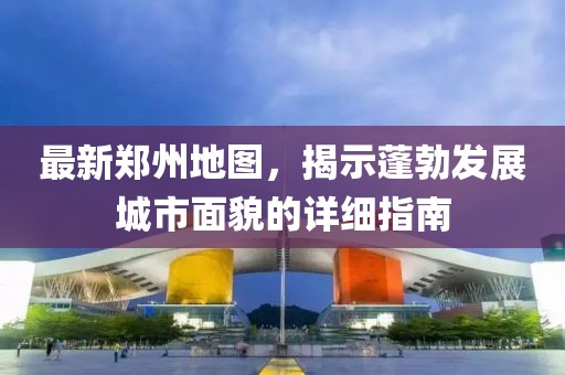 最新郑州地图，揭示蓬勃发展城市面貌的详细指南