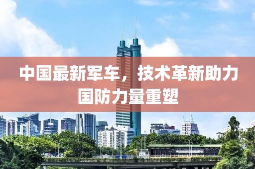 中国最新军车，技术革新助力国防力量重塑