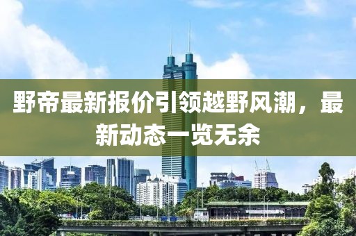 野帝最新报价引领越野风潮，最新动态一览无余