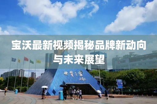 宝沃最新视频揭秘品牌新动向与未来展望