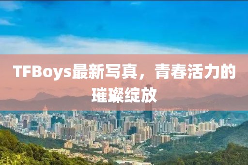 TFBoys最新写真，青春活力的璀璨绽放