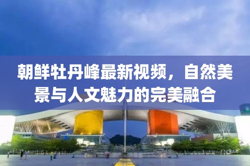 朝鲜牡丹峰最新视频，自然美景与人文魅力的完美融合
