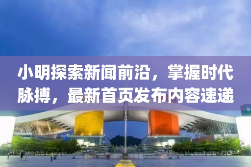 小明探索新闻前沿，掌握时代脉搏，最新首页发布内容速递