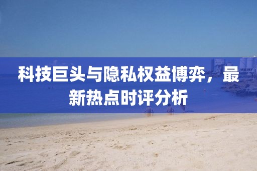 科技巨头与隐私权益博弈，最新热点时评分析