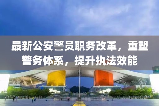 最新公安警员职务改革，重塑警务体系，提升执法效能