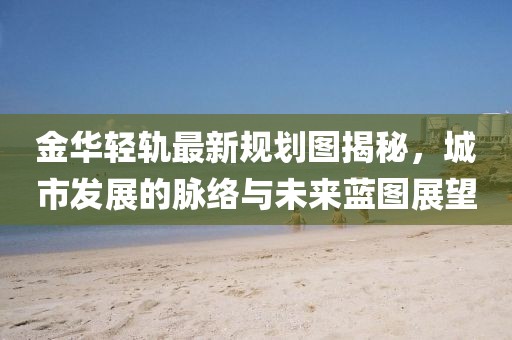 金华轻轨最新规划图揭秘，城市发展的脉络与未来蓝图展望