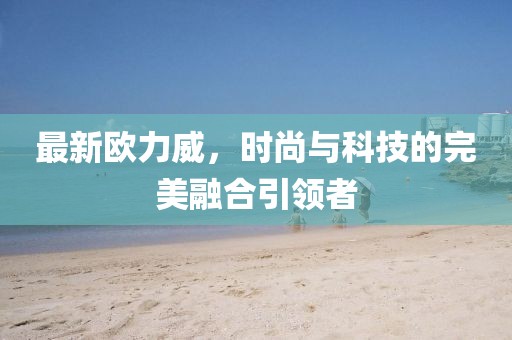 最新欧力威，时尚与科技的完美融合引领者