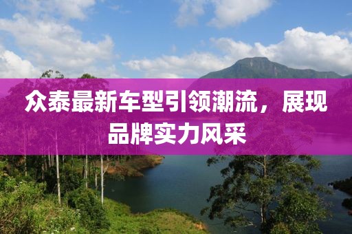 众泰最新车型引领潮流，展现品牌实力风采