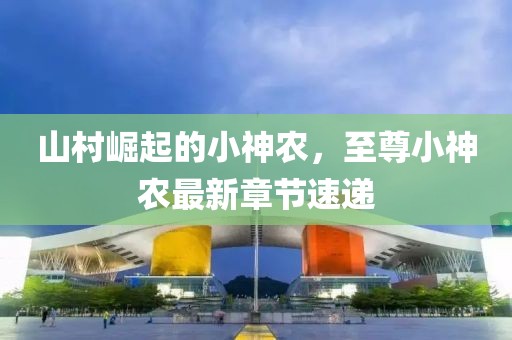 山村崛起的小神农，至尊小神农最新章节速递