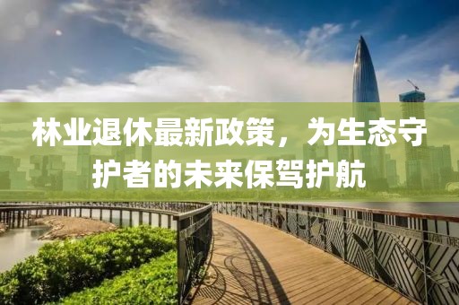 林业退休最新政策，为生态守护者的未来保驾护航