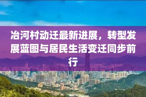 冶河村动迁最新进展，转型发展蓝图与居民生活变迁同步前行