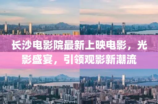 长沙电影院最新上映电影，光影盛宴，引领观影新潮流