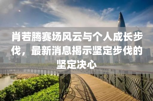 肖若腾赛场风云与个人成长步伐，最新消息揭示坚定步伐的坚定决心