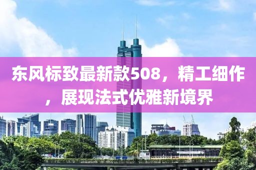 东风标致最新款508，精工细作，展现法式优雅新境界