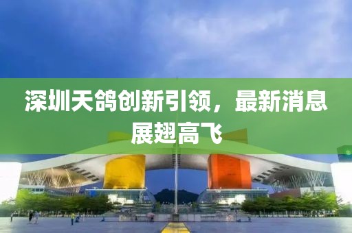 深圳天鸽创新引领，最新消息展翅高飞