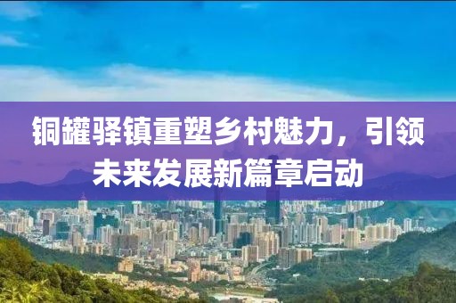 铜罐驿镇重塑乡村魅力，引领未来发展新篇章启动