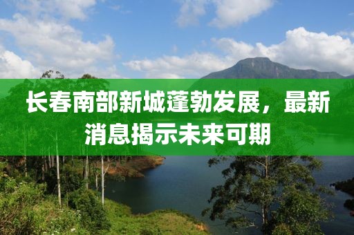 长春南部新城蓬勃发展，最新消息揭示未来可期