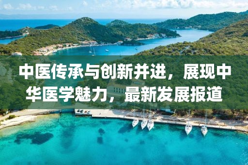 中医传承与创新并进，展现中华医学魅力，最新发展报道