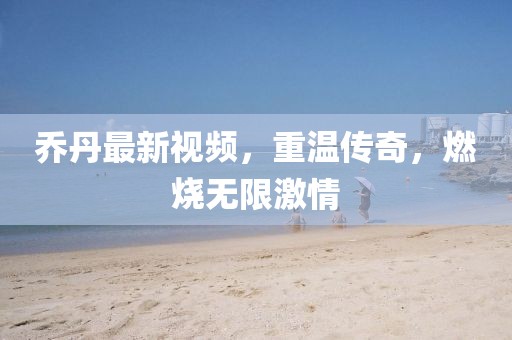 乔丹最新视频，重温传奇，燃烧无限激情