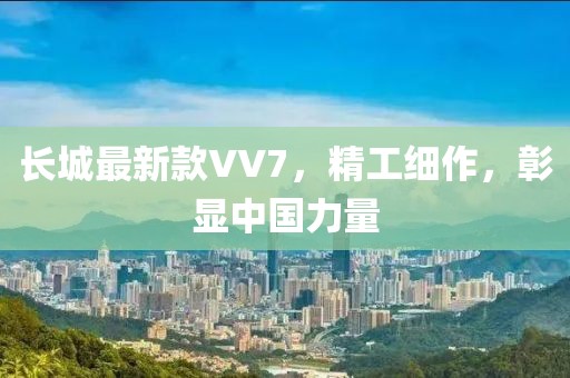 长城最新款VV7，精工细作，彰显中国力量