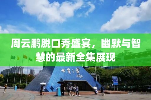 周云鹏脱口秀盛宴，幽默与智慧的最新全集展现