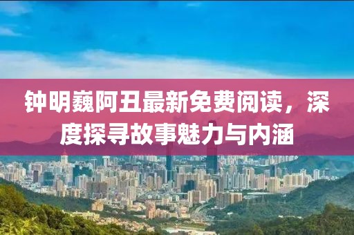 钟明巍阿丑最新免费阅读，深度探寻故事魅力与内涵