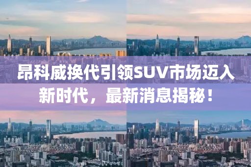 昂科威换代引领SUV市场迈入新时代，最新消息揭秘！