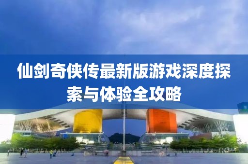 仙剑奇侠传最新版游戏深度探索与体验全攻略