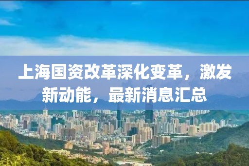 上海国资改革深化变革，激发新动能，最新消息汇总