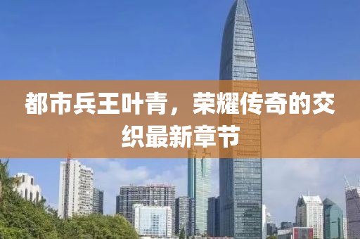 都市兵王叶青，荣耀传奇的交织最新章节