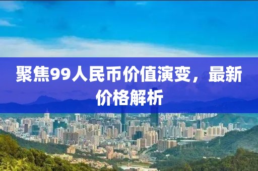 聚焦99人民币价值演变，最新价格解析