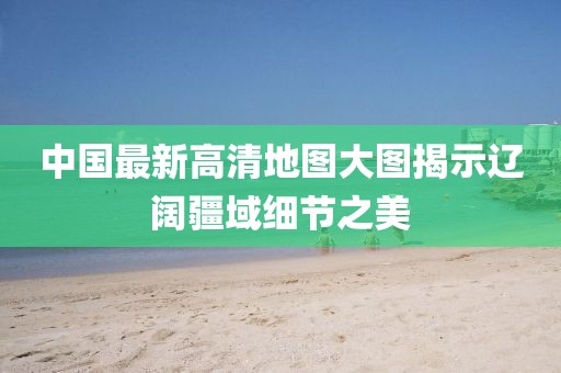 中国最新高清地图大图揭示辽阔疆域细节之美