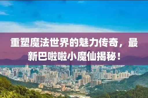 重塑魔法世界的魅力传奇，最新巴啦啦小魔仙揭秘！