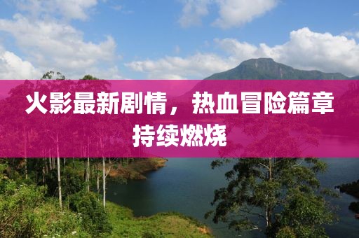 火影最新剧情，热血冒险篇章持续燃烧