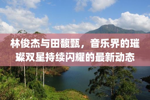 林俊杰与田馥甄，音乐界的璀璨双星持续闪耀的最新动态