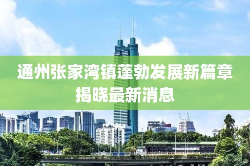 通州张家湾镇蓬勃发展新篇章揭晓最新消息
