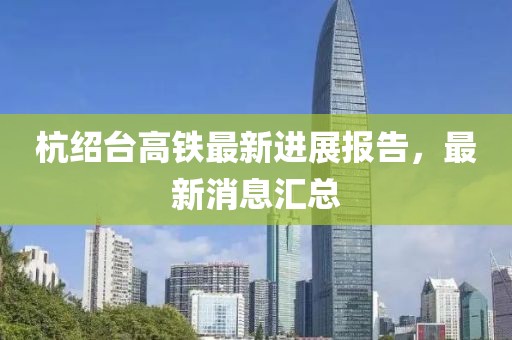 杭绍台高铁最新进展报告，最新消息汇总