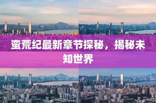蛮荒纪最新章节探秘，揭秘未知世界