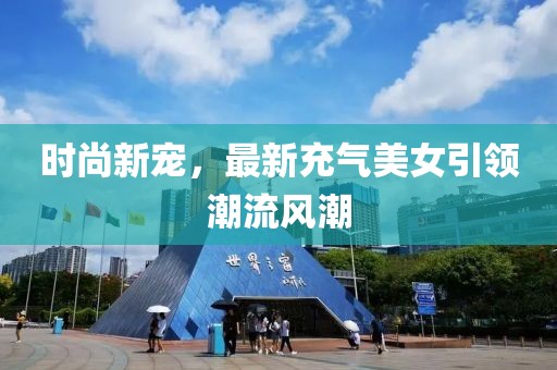 时尚新宠，最新充气美女引领潮流风潮