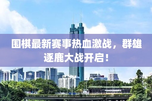 围棋最新赛事热血激战，群雄逐鹿大战开启！