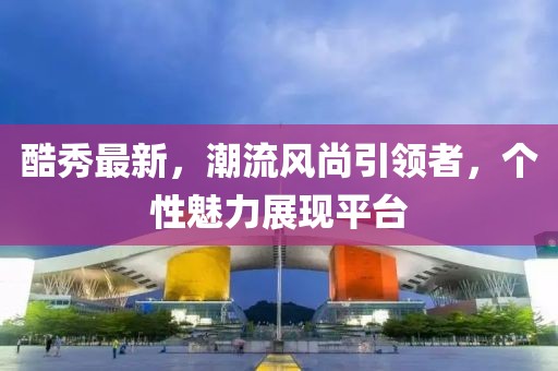 酷秀最新，潮流风尚引领者，个性魅力展现平台