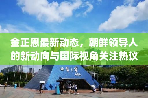 金正恩最新动态，朝鲜领导人的新动向与国际视角关注热议