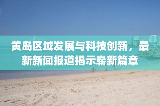 黄岛区域发展与科技创新，最新新闻报道揭示崭新篇章