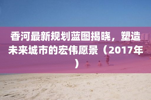香河最新规划蓝图揭晓，塑造未来城市的宏伟愿景（2017年）