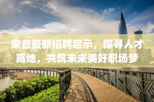 荣昌最新招聘启示，探寻人才高地，共筑未来美好职场梦