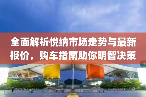全面解析悦纳市场走势与最新报价，购车指南助你明智决策
