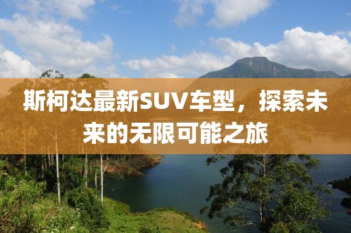 斯柯达最新SUV车型，探索未来的无限可能之旅