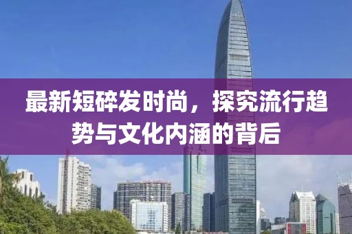 最新短碎发时尚，探究流行趋势与文化内涵的背后